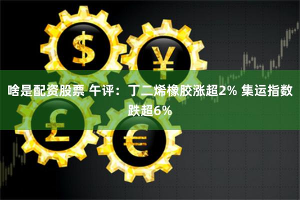 啥是配资股票 午评：丁二烯橡胶涨超2% 集运指数跌超6%