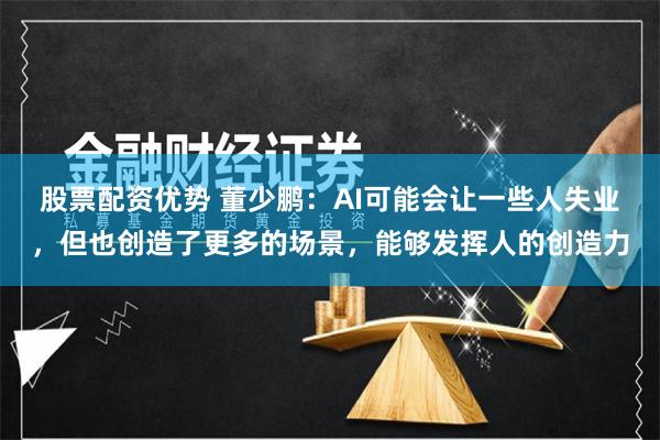 股票配资优势 董少鹏：AI可能会让一些人失业，但也创造了更多的场景，能够发挥人的创造力