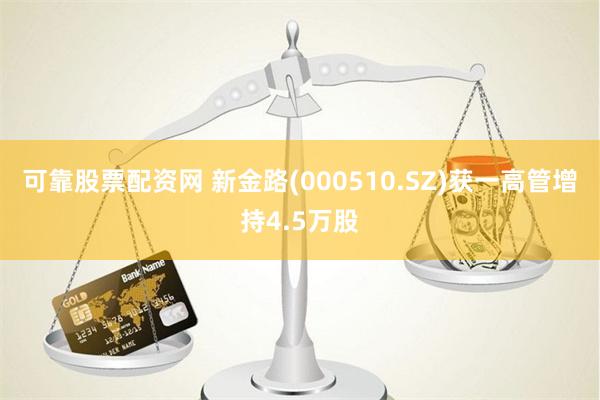 可靠股票配资网 新金路(000510.SZ)获一高管增持4.5万股