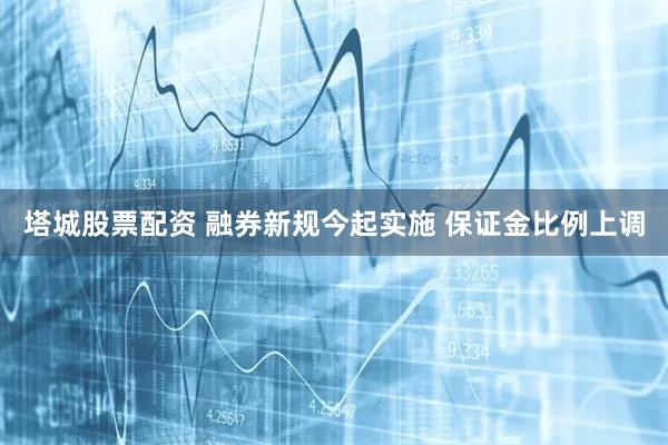 塔城股票配资 融券新规今起实施 保证金比例上调