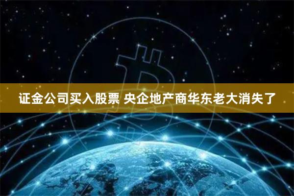 证金公司买入股票 央企地产商华东老大消失了