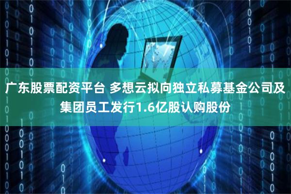 广东股票配资平台 多想云拟向独立私募基金公司及集团员工发行1.6亿股认购股份