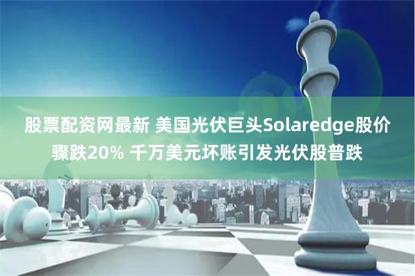 股票配资网最新 美国光伏巨头Solaredge股价骤跌20% 千万美元坏账引发光伏股普跌