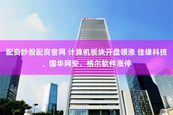 配资炒股配资官网 计算机板块开盘领涨 佳缘科技、国华网安、格尔软件涨停