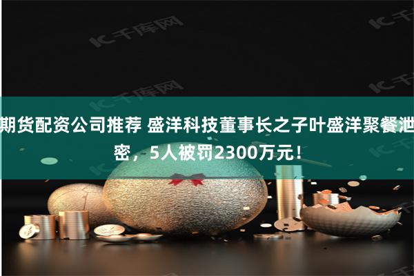 期货配资公司推荐 盛洋科技董事长之子叶盛洋聚餐泄密，5人被罚2300万元！