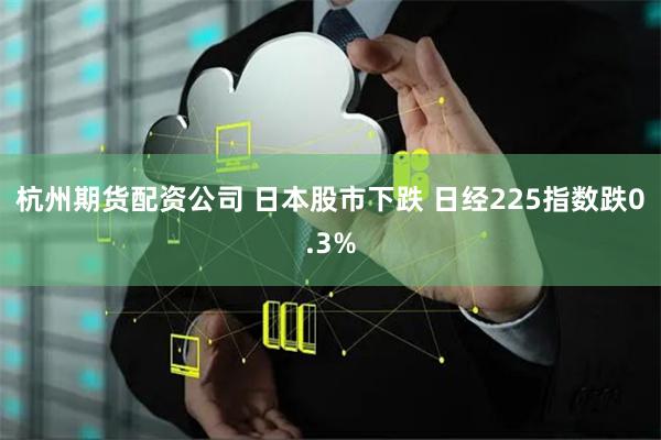 杭州期货配资公司 日本股市下跌 日经225指数跌0.3%