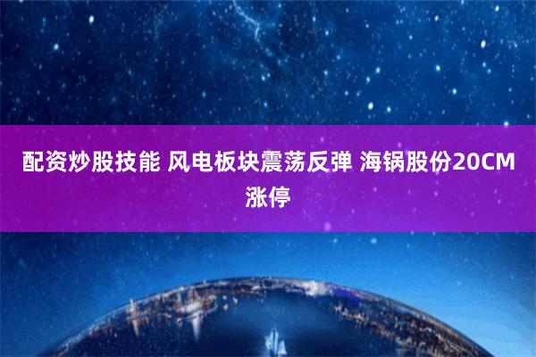 配资炒股技能 风电板块震荡反弹 海锅股份20CM涨停