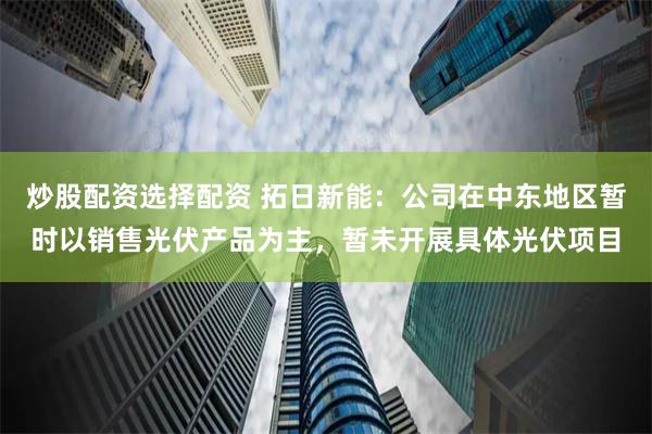 炒股配资选择配资 拓日新能：公司在中东地区暂时以销售光伏产品为主，暂未开展具体光伏项目