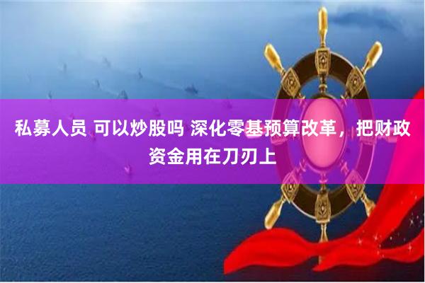 私募人员 可以炒股吗 深化零基预算改革，把财政资金用在刀刃上