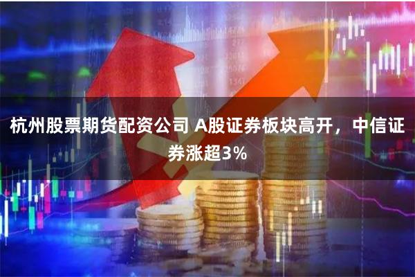 杭州股票期货配资公司 A股证券板块高开，中信证券涨超3%