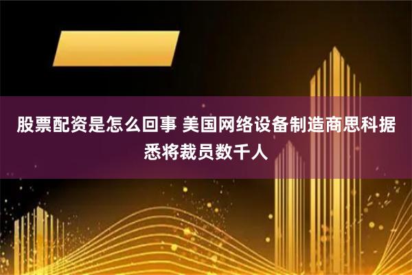 股票配资是怎么回事 美国网络设备制造商思科据悉将裁员数千人