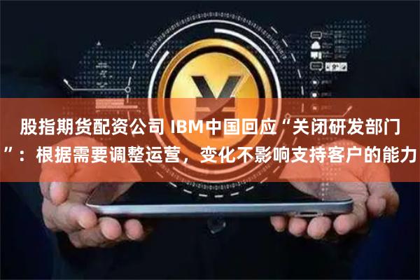 股指期货配资公司 IBM中国回应“关闭研发部门”：根据需要调整运营，变化不影响支持客户的能力