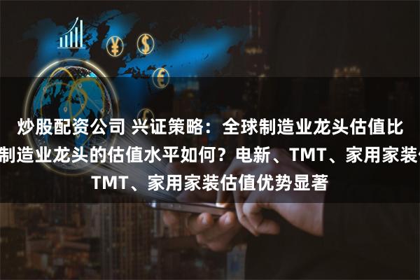 炒股配资公司 兴证策略：全球制造业龙头估值比较，当前A股制造业龙头的估值水平如何？电新、TMT、家用家装估值优势显著