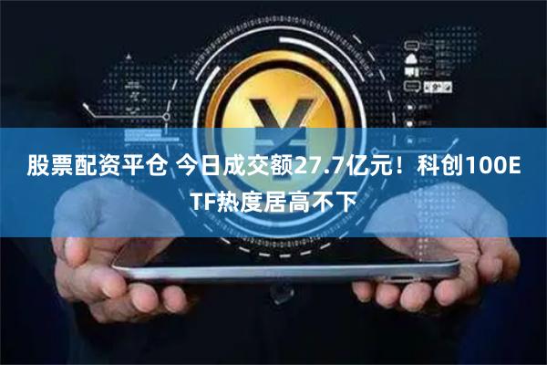 股票配资平仓 今日成交额27.7亿元！科创100ETF热度居高不下