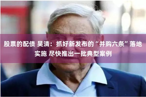 股票的配债 吴清：抓好新发布的“并购六条”落地实施 尽快推出一批典型案例