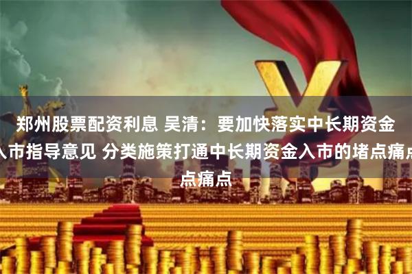 郑州股票配资利息 吴清：要加快落实中长期资金入市指导意见 分类施策打通中长期资金入市的堵点痛点