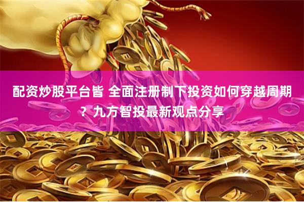 配资炒股平台皆 全面注册制下投资如何穿越周期？九方智投最新观点分享
