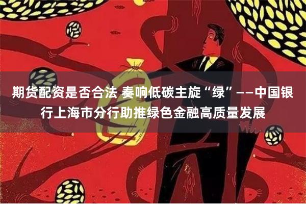 期货配资是否合法 奏响低碳主旋“绿”——中国银行上海市分行助推绿色金融高质量发展