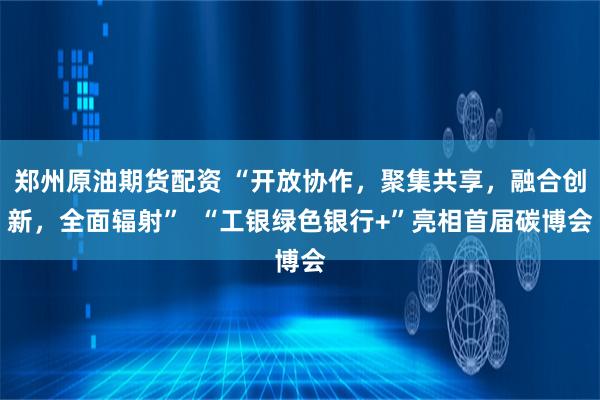 郑州原油期货配资 “开放协作，聚集共享，融合创新，全面辐射”  “工银绿色银行+”亮相首届碳博会