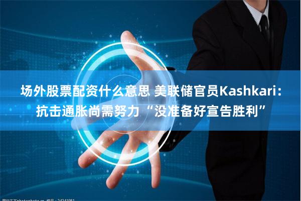 场外股票配资什么意思 美联储官员Kashkari：抗击通胀尚需努力 “没准备好宣告胜利”