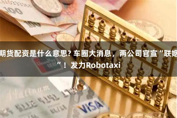 期货配资是什么意思? 车圈大消息，两公司官宣“联姻”！发力Robotaxi