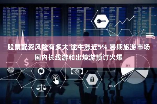 股票配资风险有多大 途牛涨近5% 暑期旅游市场国内长线游和出境游预订火爆