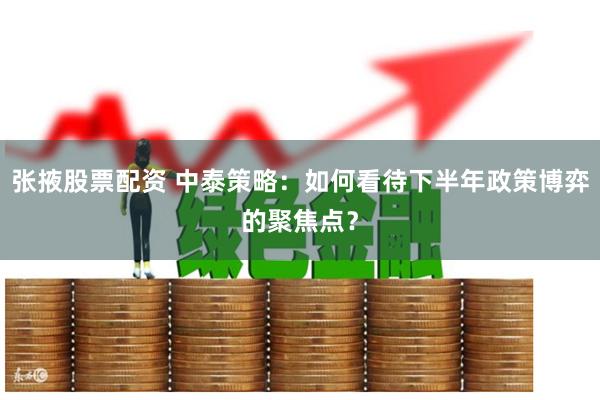 张掖股票配资 中泰策略：如何看待下半年政策博弈的聚焦点？