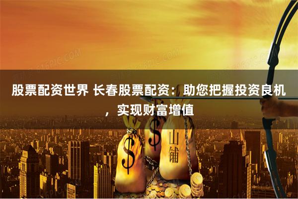 股票配资世界 长春股票配资：助您把握投资良机，实现财富增值
