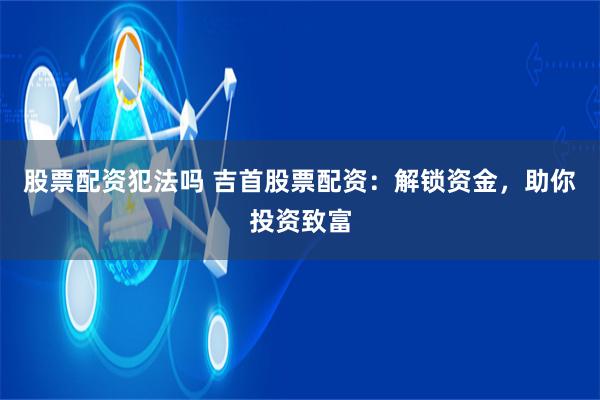 股票配资犯法吗 吉首股票配资：解锁资金，助你投资致富
