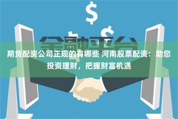期货配资公司正规的有哪些 河南股票配资：助您投资理财，把握财富机遇