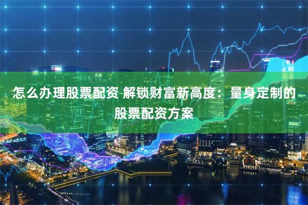 怎么办理股票配资 解锁财富新高度：量身定制的股票配资方案