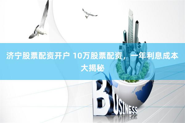 济宁股票配资开户 10万股票配资，一年利息成本大揭秘