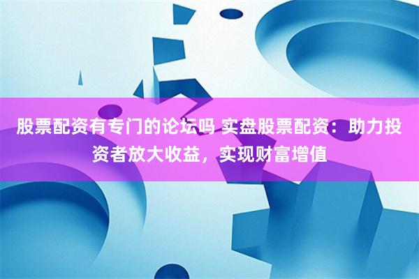 股票配资有专门的论坛吗 实盘股票配资：助力投资者放大收益，实现财富增值