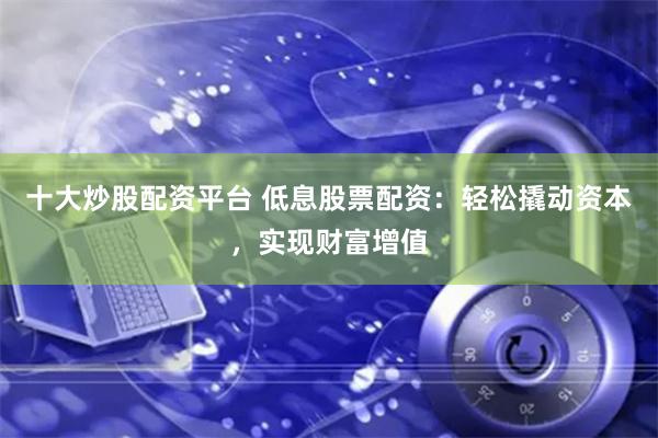十大炒股配资平台 低息股票配资：轻松撬动资本，实现财富增值