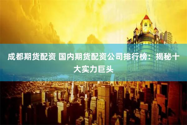成都期货配资 国内期货配资公司排行榜：揭秘十大实力巨头