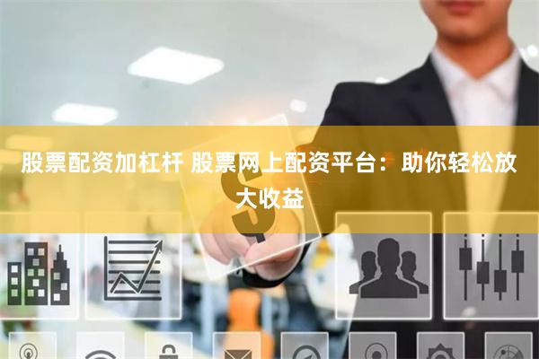 股票配资加杠杆 股票网上配资平台：助你轻松放大收益