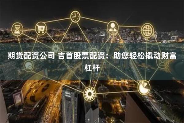 期货配资公司 吉首股票配资：助您轻松撬动财富杠杆