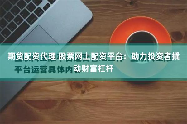 期货配资代理 股票网上配资平台：助力投资者撬动财富杠杆
