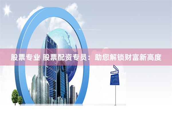 股票专业 股票配资专员：助您解锁财富新高度