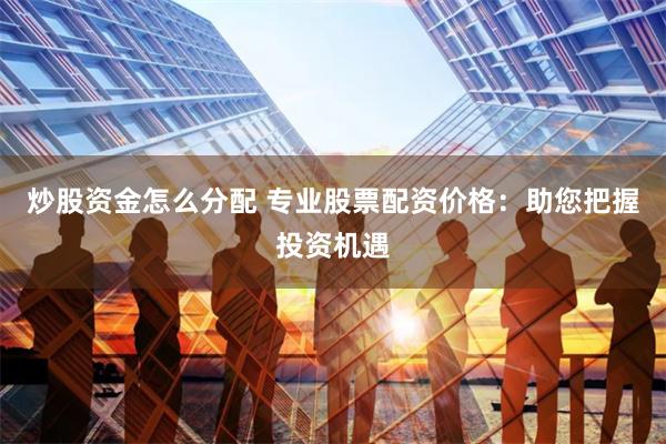 炒股资金怎么分配 专业股票配资价格：助您把握投资机遇