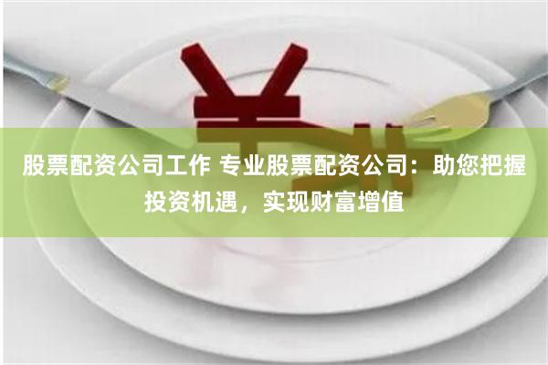 股票配资公司工作 专业股票配资公司：助您把握投资机遇，实现财富增值