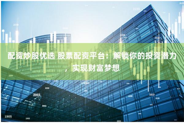 配资炒股优选 股票配资平台：解锁你的投资潜力，实现财富梦想