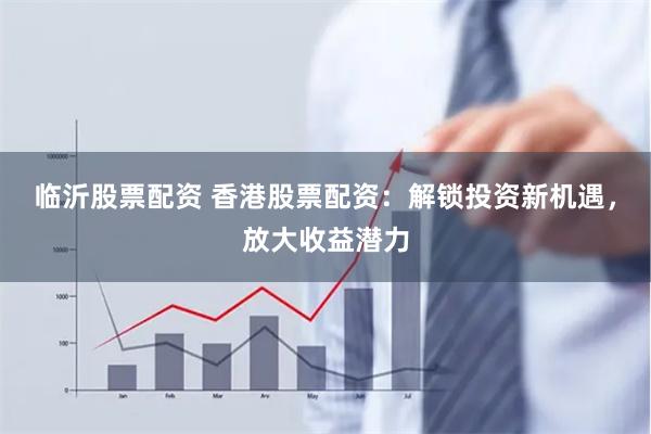 临沂股票配资 香港股票配资：解锁投资新机遇，放大收益潜力