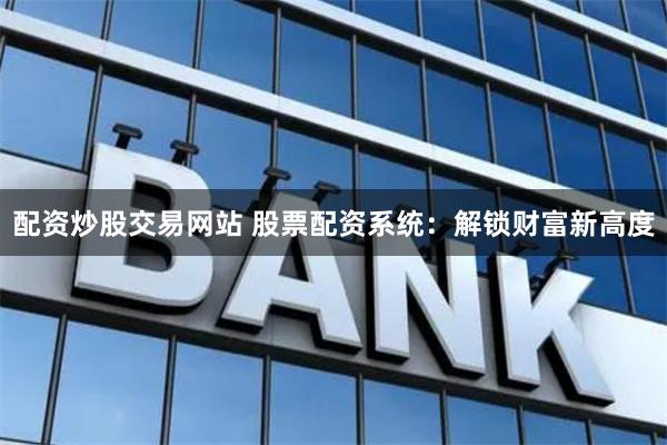 配资炒股交易网站 股票配资系统：解锁财富新高度