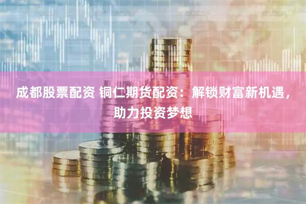 成都股票配资 铜仁期货配资：解锁财富新机遇，助力投资梦想