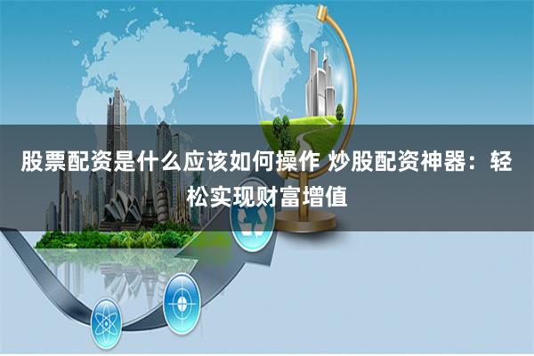 股票配资是什么应该如何操作 炒股配资神器：轻松实现财富增值