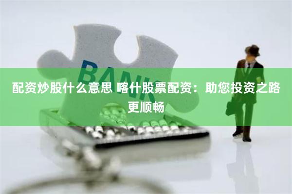 配资炒股什么意思 喀什股票配资：助您投资之路更顺畅