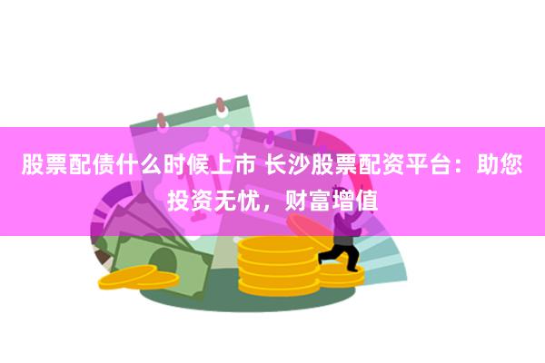 股票配债什么时候上市 长沙股票配资平台：助您投资无忧，财富增值