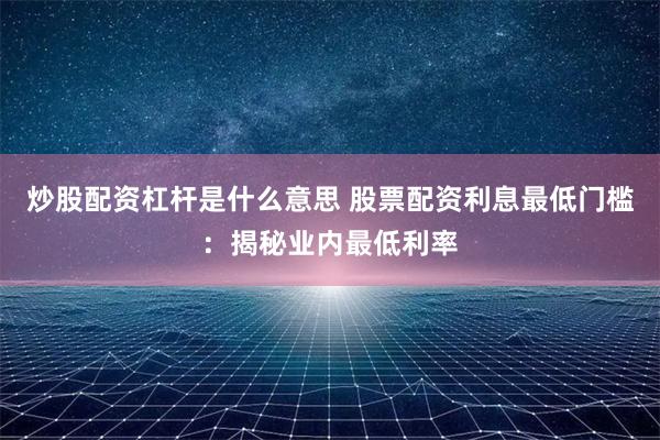 炒股配资杠杆是什么意思 股票配资利息最低门槛：揭秘业内最低利率